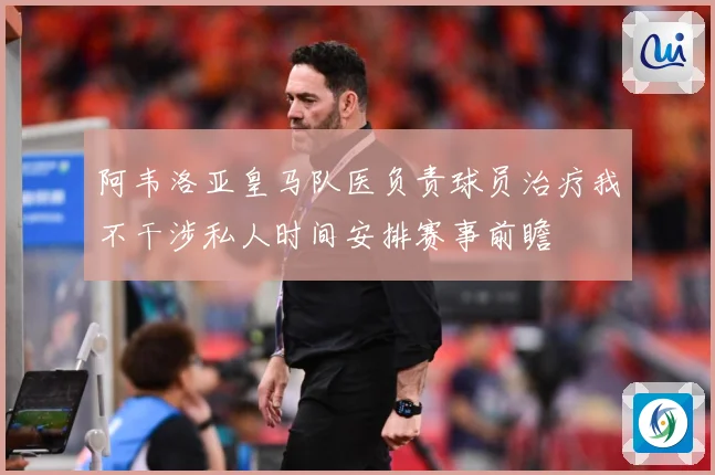 阿韦洛亚皇马队医负责球员治疗我不干涉私人时间安排赛事前瞻